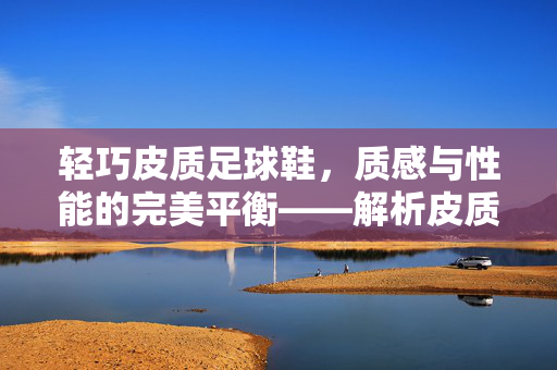 轻巧皮质足球鞋，质感与性能的完美平衡——解析皮质鞋面在足球鞋中的优势与魅力，轻巧皮质足球鞋，质感与性能的平衡之道——解析鞋面材质的优势与魅力
