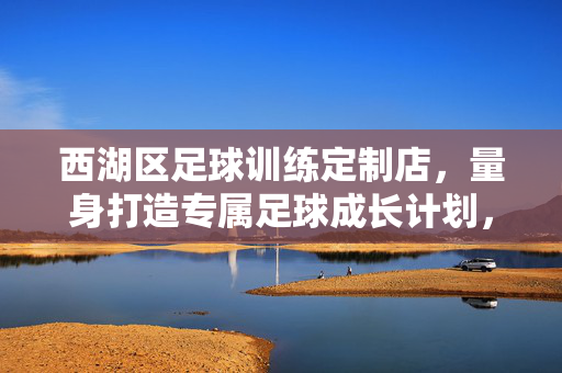西湖区足球训练定制店，量身打造专属足球成长计划，让每个孩子的足球梦都闪闪发光，西湖区足球训练定制店，量身打造专属成长计划，点亮孩子足球梦想
