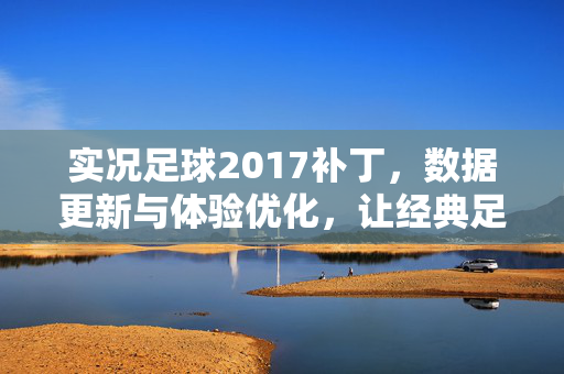 实况足球2017补丁，数据更新与体验优化，让经典足球游戏回归真实感