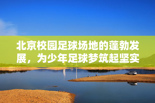 北京校园足球场地的蓬勃发展，为少年足球梦筑起坚实舞台，北京校园足球场地的蓬勃发展，为少年足球梦筑起坚实舞台