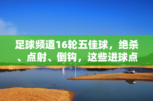 足球频道16轮五佳球，绝杀、点射、倒钩，这些进球点燃赛场激情与荣耀，足球频道16轮五佳球，绝杀、点射、倒钩点燃赛场激情与荣耀