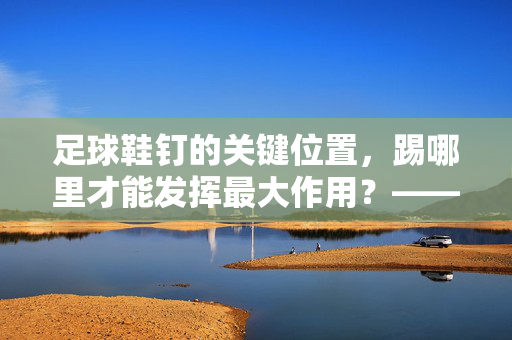 足球鞋钉的关键位置，踢哪里才能发挥最大作用？——解析足球鞋钉的正确使用技巧，足球鞋钉关键位置，踢哪里才能发挥最大作用？