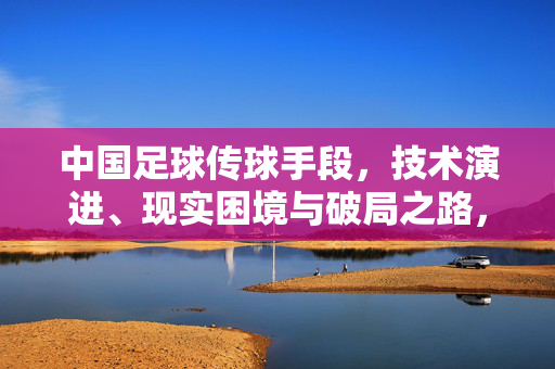 中国足球传球手段，技术演进、现实困境与破局之路，中国足球传球手段，技术演进、现实困境与破局之路