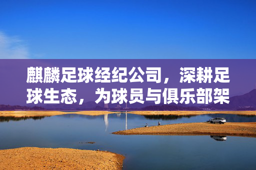 麒麟足球经纪公司，深耕足球生态，为球员与俱乐部架起专业桥梁，麒麟足球经纪公司，深耕足球生态，为球员与俱乐部架起专业桥梁