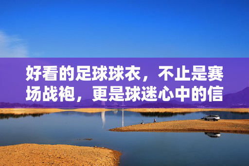 好看的足球球衣，不止是赛场战袍，更是球迷心中的信仰图腾，好看的足球球衣，不止是赛场战袍，更是球迷心中的信仰图腾