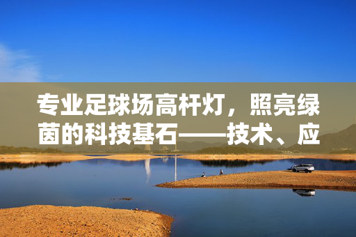 专业足球场高杆灯，照亮绿茵的科技基石——技术、应用与价值解析，专业足球场高杆灯，照亮绿茵的科技基石——技术、应用与价值解析