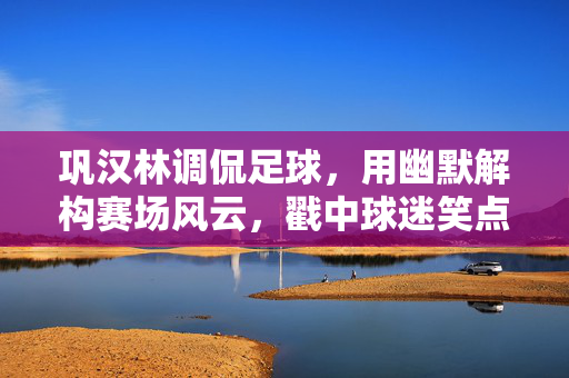 巩汉林调侃足球，用幽默解构赛场风云，戳中球迷笑点与共鸣，巩汉林幽默解构足球赛场，戳中球迷笑点与共鸣