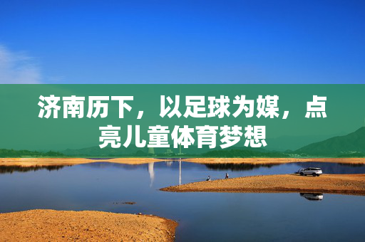济南历下，以足球为媒，点亮儿童体育梦想