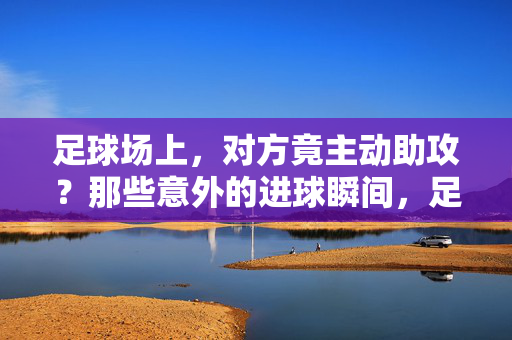 足球场上，对方竟主动助攻？那些意外的进球瞬间，足球场上意外助攻，那些对方主动助攻的进球瞬间