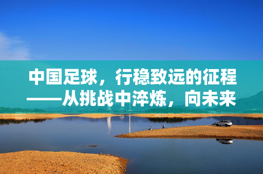 中国足球，行稳致远的征程——从挑战中淬炼，向未来稳步前行