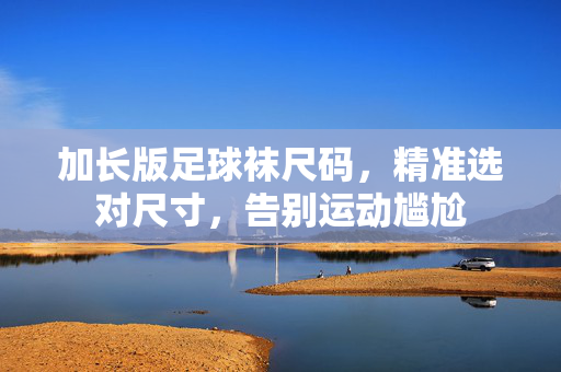 加长版足球袜尺码，精准选对尺寸，告别运动尴尬