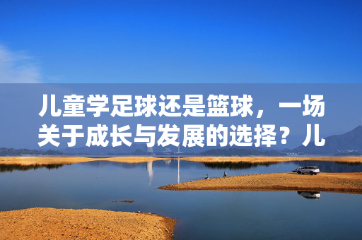 儿童学足球还是篮球，一场关于成长与发展的选择？儿童学足球还是篮球，一场关于成长与发展的选择？