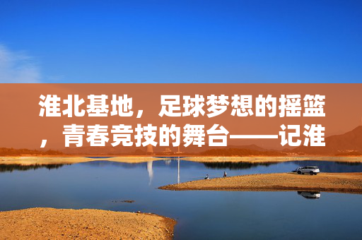 淮北基地，足球梦想的摇篮，青春竞技的舞台——记淮北基地足球的发展与成就