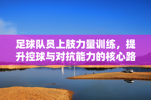 足球队员上肢力量训练，提升控球与对抗能力的核心路径