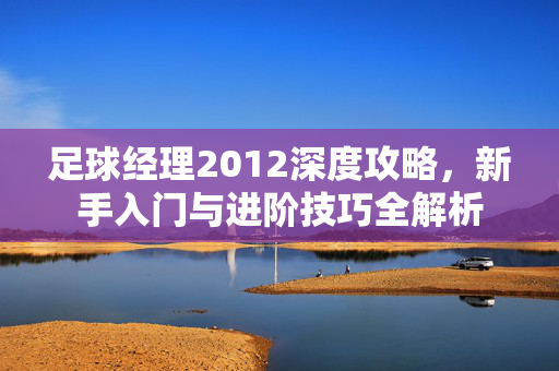 足球经理2012深度攻略，新手入门与进阶技巧全解析