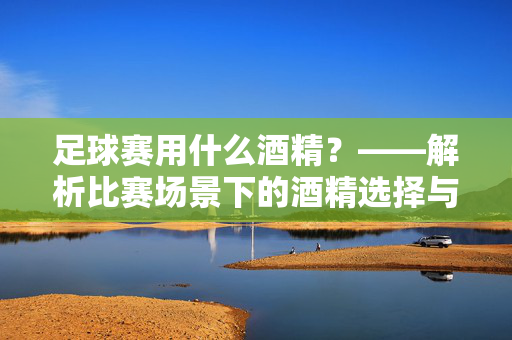 足球赛用什么酒精？——解析比赛场景下的酒精选择与使用规范，足球赛用什么酒精？——解析比赛场景下的酒精选择与使用规范