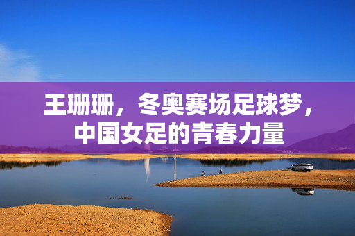王珊珊，冬奥赛场足球梦，中国女足的青春力量