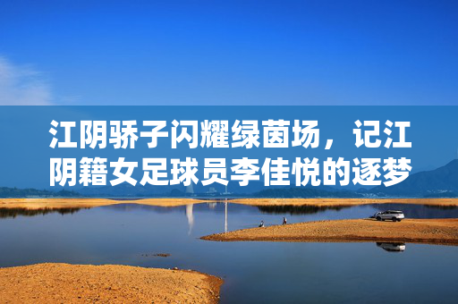 江阴骄子闪耀绿茵场，记江阴籍女足球员李佳悦的逐梦之路，江阴骄子闪耀绿茵场，记江阴籍女足球员李佳悦的逐梦之路
