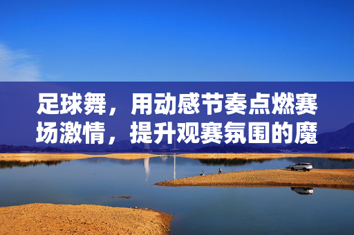 足球舞，用动感节奏点燃赛场激情，提升观赛氛围的魔法，足球舞，用动感节奏点燃赛场激情，提升观赛氛围的魔法