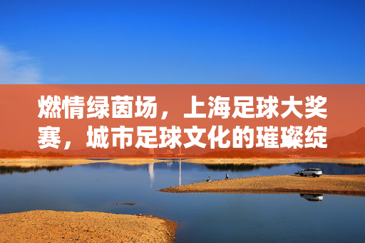燃情绿茵场，上海足球大奖赛，城市足球文化的璀璨绽放