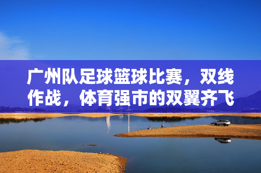 广州队足球篮球比赛，双线作战，体育强市的双翼齐飞，广州队足球篮球双线作战，体育强市双翼齐飞