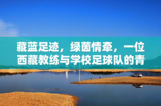 藏蓝足迹，绿茵情牵，一位西藏教练与学校足球队的青春故事，藏蓝足迹，绿茵情牵，一位西藏教练与学校足球队的青春故事