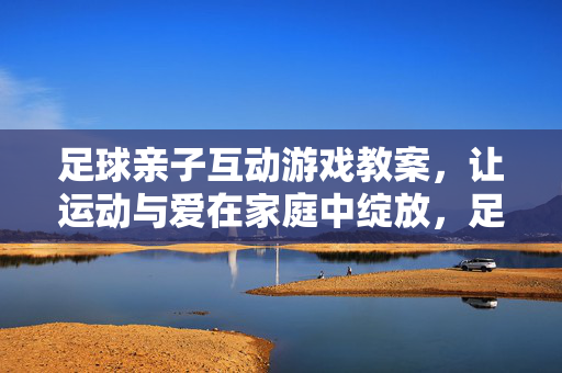 足球亲子互动游戏教案，让运动与爱在家庭中绽放，足球亲子互动游戏教案，让运动与爱在家庭中绽放