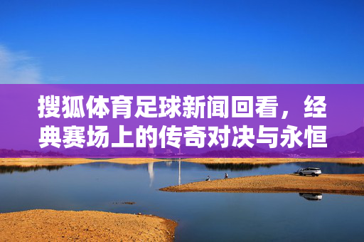 搜狐体育足球新闻回看，经典赛场上的传奇对决与永恒瞬间，搜狐体育足球新闻回看，经典赛场上的传奇对决与永恒瞬间