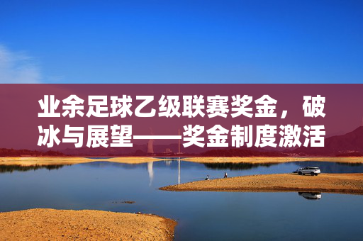 业余足球乙级联赛奖金，破冰与展望——奖金制度激活草根足球的造血功能，业余足球乙级联赛奖金，破冰与展望——奖金制度激活草根足球的造血功能