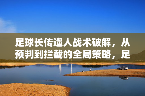 足球长传遛人战术破解，从预判到拦截的全局策略，足球长传遛人战术破解，从预判到拦截的全局策略