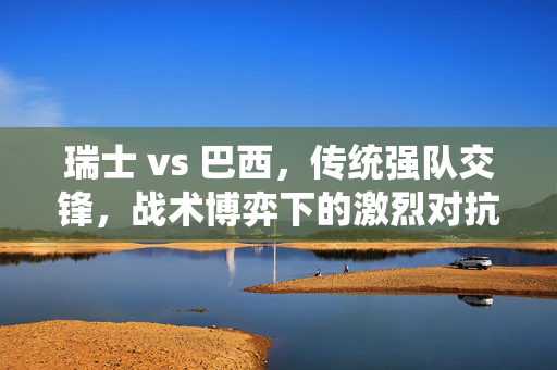 瑞士 vs 巴西，传统强队交锋，战术博弈下的激烈对抗，瑞士 vs 巴西，传统强队交锋，战术博弈下的激烈对抗