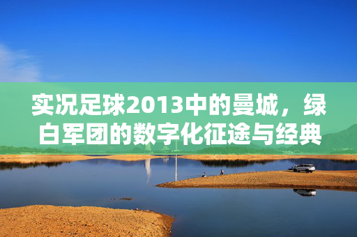 实况足球2013中的曼城,绿白军团的数字化征途与经典瞬间
