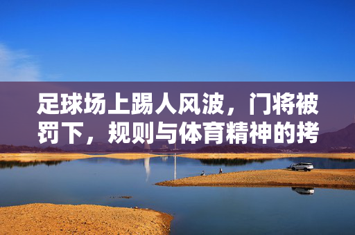 足球场上踢人风波,门将被罚下,规则与体育精神的拷问,足球场上踢人风波,门将被罚下,规则与体育精神的拷问