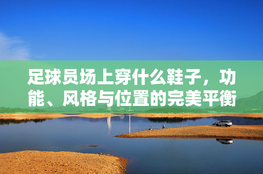 足球员场上穿什么鞋子，功能、风格与位置的完美平衡，足球员场上穿什么鞋子，功能、风格与位置的完美平衡