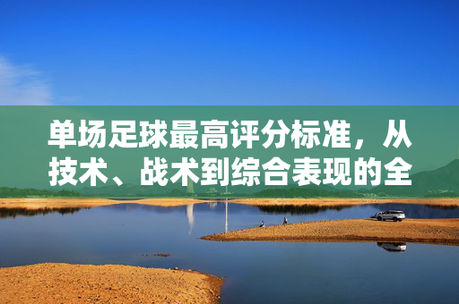 单场足球最高评分标准，从技术、战术到综合表现的全面解析