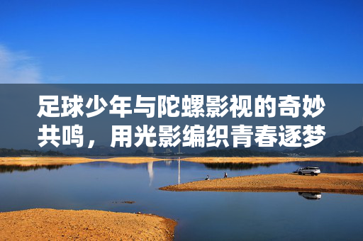 足球少年与陀螺影视的奇妙共鸣，用光影编织青春逐梦之旅，足球少年与陀螺影视的奇妙共鸣，用光影编织青春逐梦之旅
