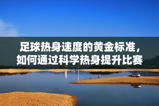 足球热身速度的黄金标准，如何通过科学热身提升比赛表现？足球热身速度的黄金标准，如何通过科学热身提升比赛表现？