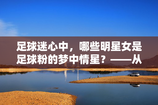 足球迷心中，哪些明星女是足球粉的梦中情星？——从共同热爱到形象共鸣的解析，足球迷心中，哪些明星女是足球粉的梦中情星？——从共同热爱到形象共鸣的解析