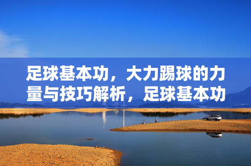 足球基本功，大力踢球的力量与技巧解析，足球基本功，大力踢球的力量与技巧解析