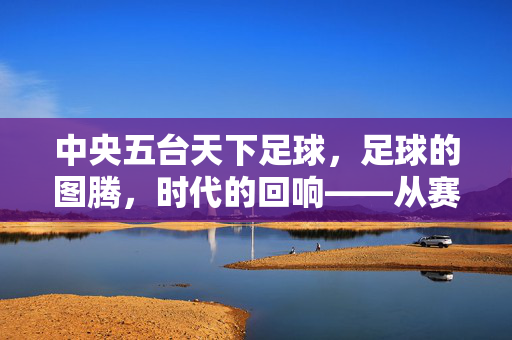 中央五台天下足球，足球的图腾，时代的回响——从赛场风云到文化传承的深耕，中央五台天下足球，足球的图腾，时代的回响——从赛场风云到文化传承的深耕
