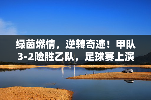 绿茵燃情，逆转奇迹！甲队3-2险胜乙队，足球赛上演惊心动魄的精彩对决，绿茵燃情逆转奇迹！甲队3-2险胜乙队，足球赛上演惊心动魄对决