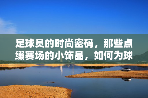 足球员的时尚密码，那些点缀赛场的小饰品，如何为球鞋与球衣注入灵魂？