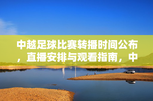 中越足球比赛转播时间公布，直播安排与观看指南，中越足球比赛转播时间公布，直播安排与观看指南