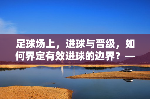 足球场上，进球与晋级，如何界定有效进球的边界？——解析足球比赛中的进球判定与晋级逻辑，足球场上，进球与晋级，有效进球边界的界定逻辑解析