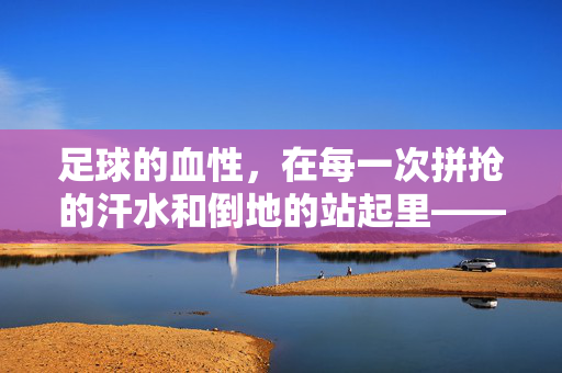 足球的血性，在每一次拼抢的汗水和倒地的站起里——当技术流盛行，我们该向谁要答案？