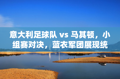 意大利足球队 vs 马其顿，小组赛对决，蓝衣军团展现统治力与经典风采