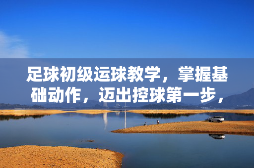 足球初级运球教学，掌握基础动作，迈出控球第一步，足球初级运球教学，掌握基础动作，迈出控球第一步
