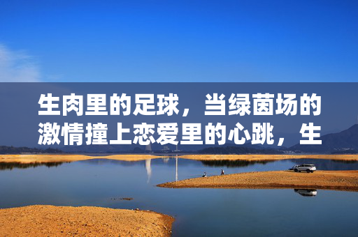 生肉里的足球，当绿茵场的激情撞上恋爱里的心跳，生肉里的足球，当绿茵场激情撞上恋爱心跳