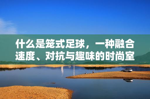 什么是笼式足球，一种融合速度、对抗与趣味的时尚室内运动