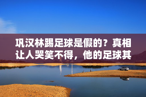 巩汉林踢足球是假的？真相让人哭笑不得，他的足球其实是……巩汉林踢足球是假的？真相让人哭笑不得，他的足球竟是……